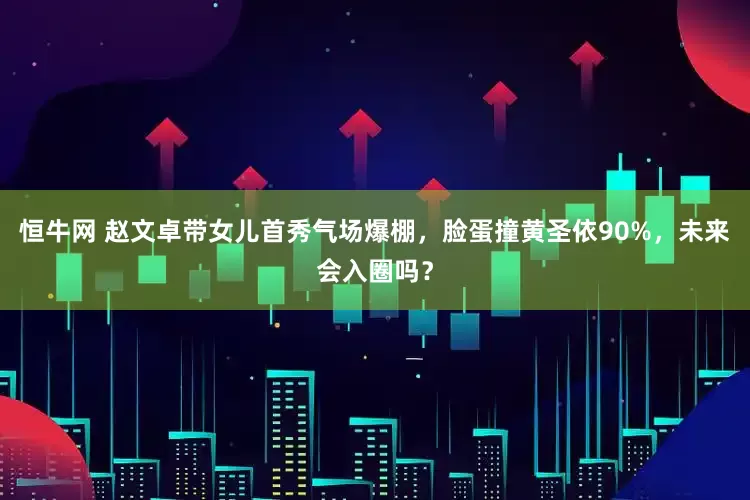 恒牛网 赵文卓带女儿首秀气场爆棚，脸蛋撞黄圣依90%，未来会入圈吗？