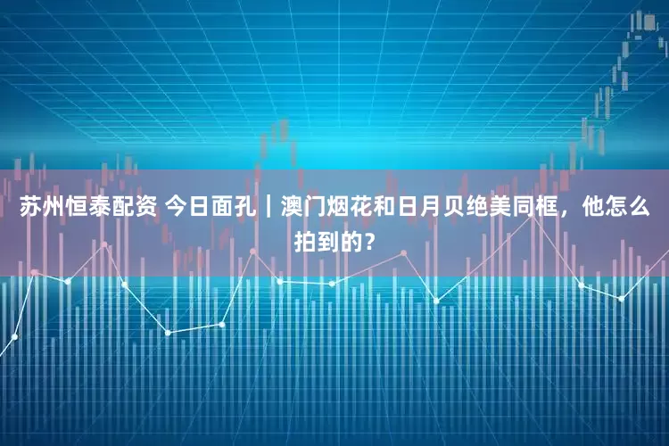 苏州恒泰配资 今日面孔｜澳门烟花和日月贝绝美同框，他怎么拍到的？