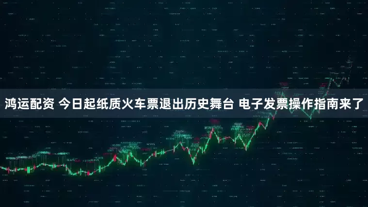 鸿运配资 今日起纸质火车票退出历史舞台 电子发票操作指南来了
