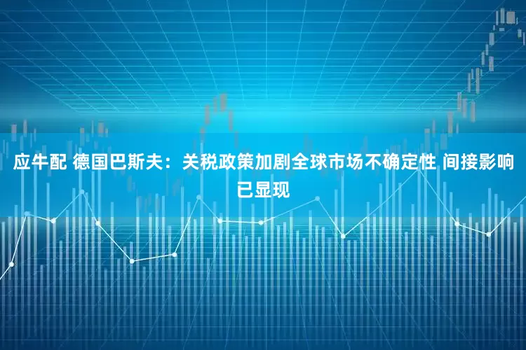 应牛配 德国巴斯夫：关税政策加剧全球市场不确定性 间接影响已显现
